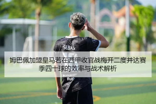 姆巴佩加盟皇马若在西甲收官战梅开二度并达赛季四十球的效率与战术解析