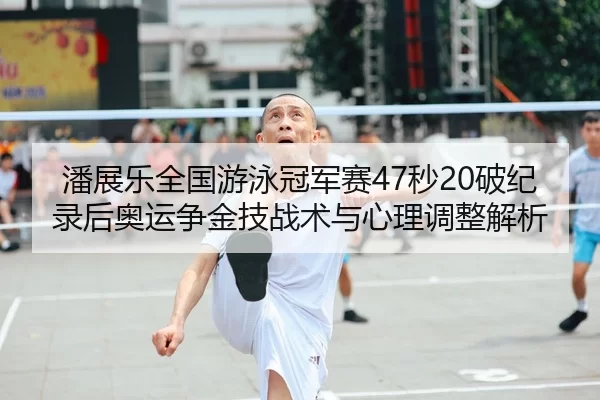 潘展乐全国游泳冠军赛47秒20破纪录后奥运争金技战术与心理调整解析